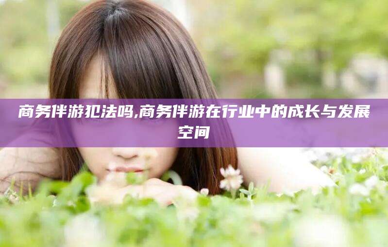 黄南商务伴游犯法吗,商务伴游在行业中的成长与发展空间