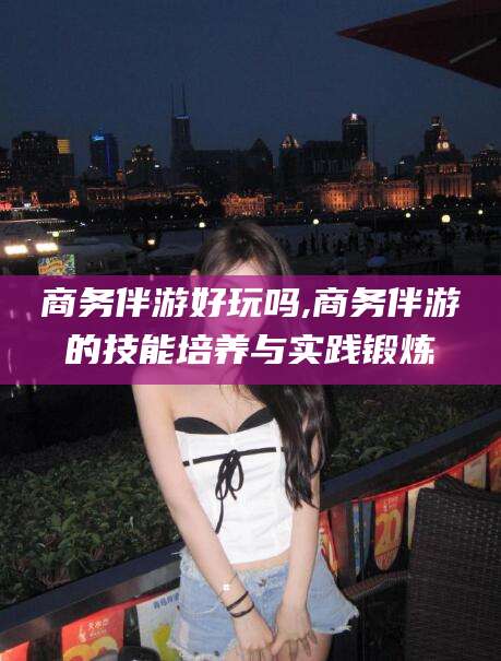 黄南商务伴游好玩吗,商务伴游的技能培养与实践锻炼