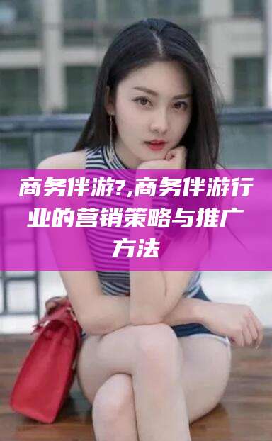 黄南商务伴游?,商务伴游行业的营销策略与推广方法