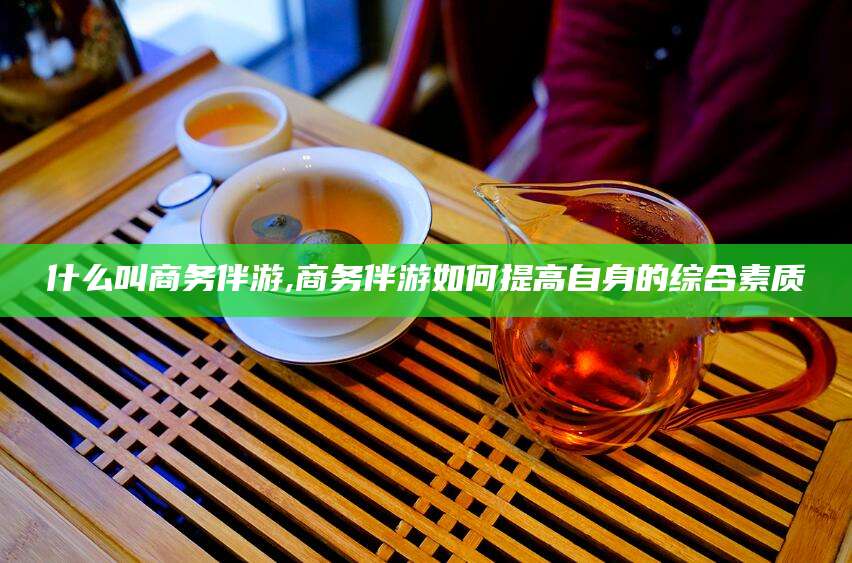 黄南什么叫商务伴游,商务伴游如何提高自身的综合素质